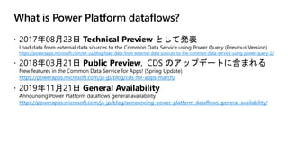 What is Power Platform dataflows?
https://powerapps.microsoft.com/en-us/blog/load-data-from-external-data-sources-to-the-common-data-service-using-power-query-2/
https://powerapps.microsoft.com/ja-jp/blog/cds-for-apps-march/
https://powerapps.microsoft.com/ja-jp/blog/announcing-power-platform-dataflows-general-availability/
 