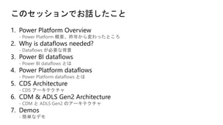 このセッションでお話したこと
- Power Platform 概要、昨年から変わったところ
- Dataflows が必要な背景
- Power BI dataflows とは
- Power Platform dataflows とは
- CDS アーキテクチャ
- CDM と ADLS Gen2 のアーキテクチャ
- 簡単なデモ
 
