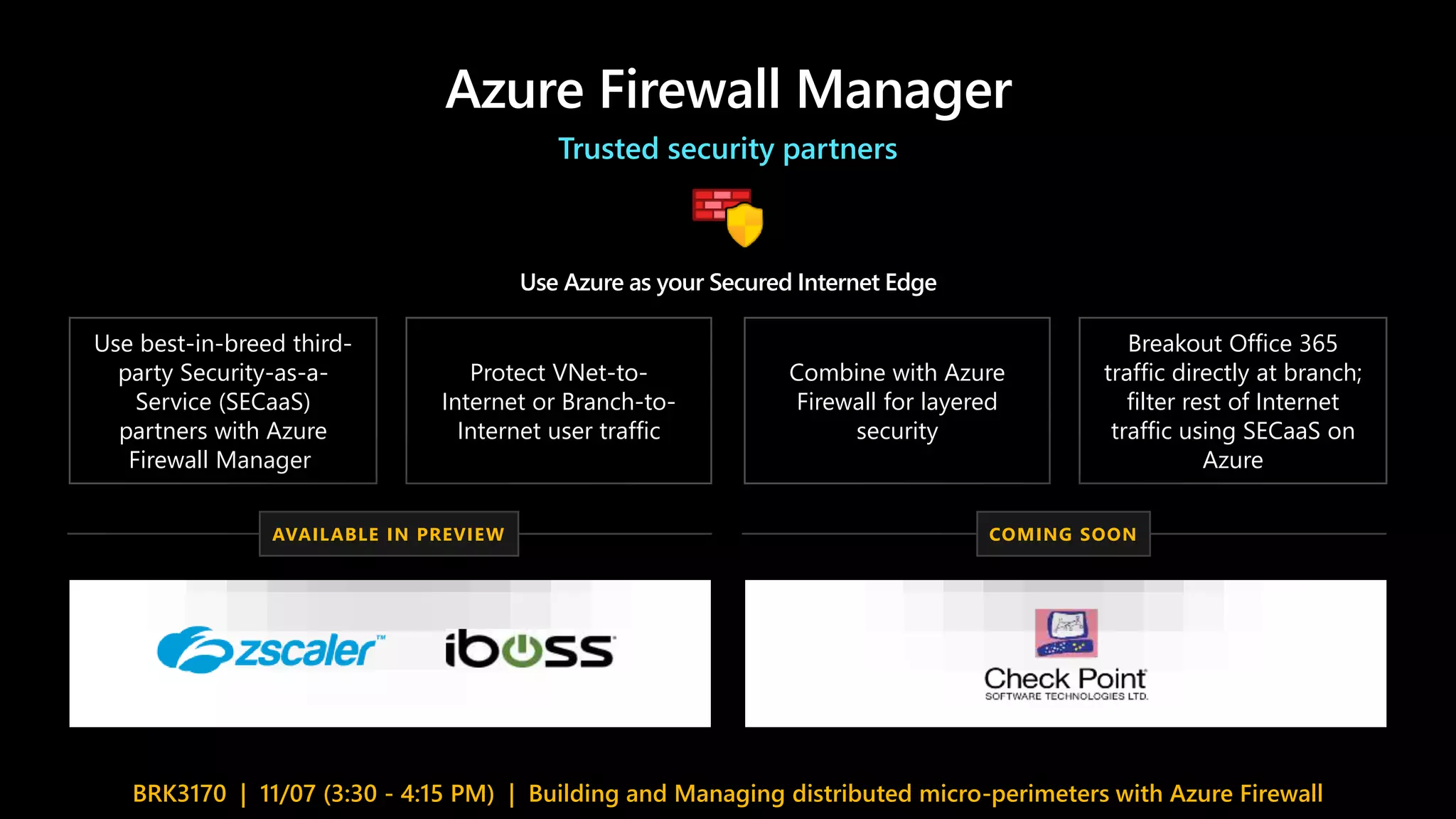 Azure Firewall Manager
Trusted security partners
Use Azure as your Secured Internet Edge
Use best-in-breed third-
party Security-as-a-
Service (SECaaS)
partners with Azure
Firewall Manager
Protect VNet-to-
Internet or Branch-to-
Internet user traffic
Combine with Azure
Firewall for layered
security
Breakout Office 365
traffic directly at branch;
filter rest of Internet
traffic using SECaaS on
Azure
BRK3170 | 11/07 (3:30 - 4:15 PM) | Building and Managing distributed micro-perimeters with Azure Firewall
AVAILABLE IN PREVIEW COMING SOON
 