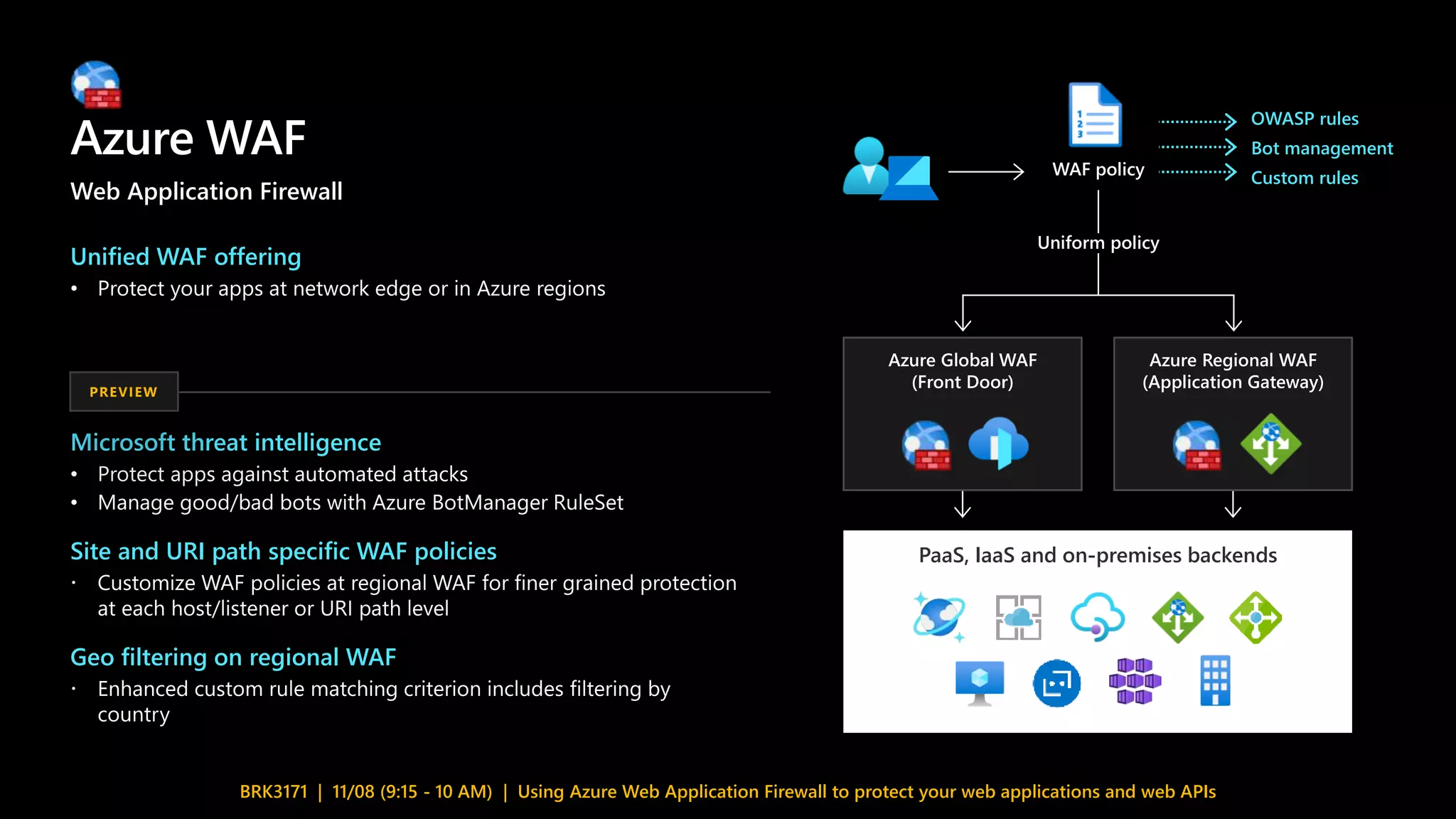 Azure WAF
BRK3171 | 11/08 (9:15 - 10 AM) | Using Azure Web Application Firewall to protect your web applications and web APIs
Azure Global WAF
(Front Door)
Azure Regional WAF
(Application Gateway)
Uniform policy
WAF policy
PaaS, IaaS and on-premises backends
OWASP rules
Bot management
Custom rules
Microsoft threat intelligence
•
•
Site and URI path specific WAF policies

Geo filtering on regional WAF

PREVIEW
Unified WAF offering
•
Web Application Firewall
 