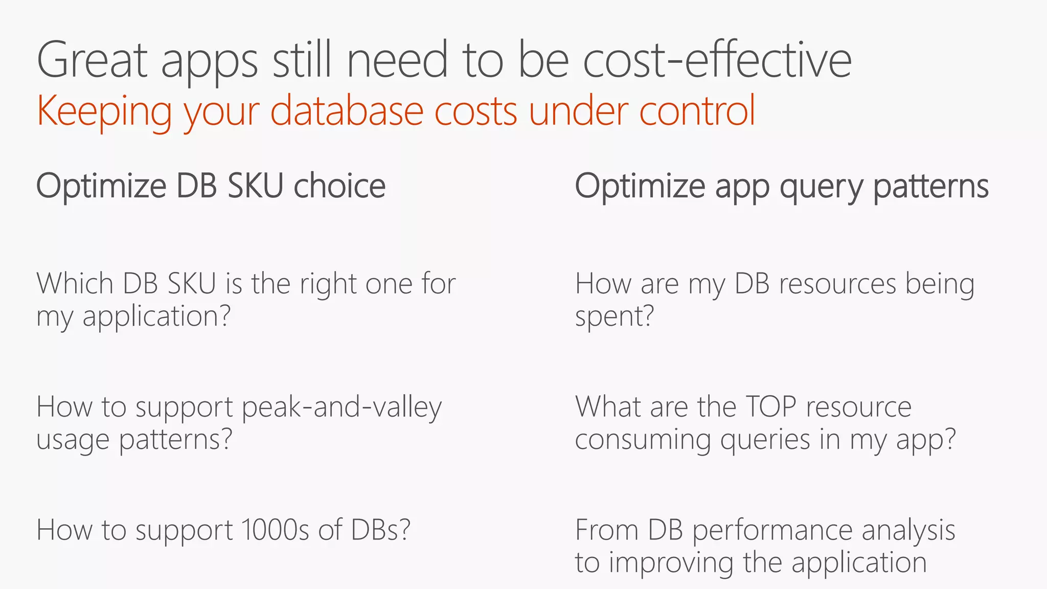 Optimize DB SKU choice
Which DB SKU is the right one for
my application?
How to support peak-and-valley
usage patterns?
How to support 1000s of DBs?
Optimize app query patterns
How are my DB resources being
spent?
What are the TOP resource
consuming queries in my app?
From DB performance analysis
to improving the application
 
