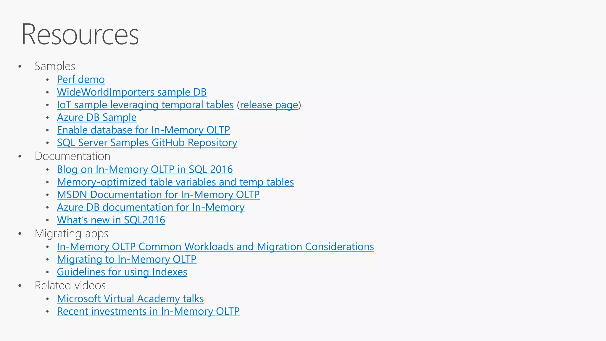 Resources
• Samples
Perf demo
WideWorldImporters sample DB
IoT sample leveraging temporal tables release page
Azure DB Sample
Enable database for In-Memory OLTP
SQL Server Samples GitHub Repository
• Documentation
Blog on In-Memory OLTP in SQL 2016
Memory-optimized table variables and temp tables
MSDN Documentation for In-Memory OLTP
Azure DB documentation for In-Memory
What’s new in SQL2016
• Migrating apps
In-Memory OLTP Common Workloads and Migration Considerations
Migrating to In-Memory OLTP
Guidelines for using Indexes
• Related videos
Microsoft Virtual Academy talks
Recent investments in In-Memory OLTP
 