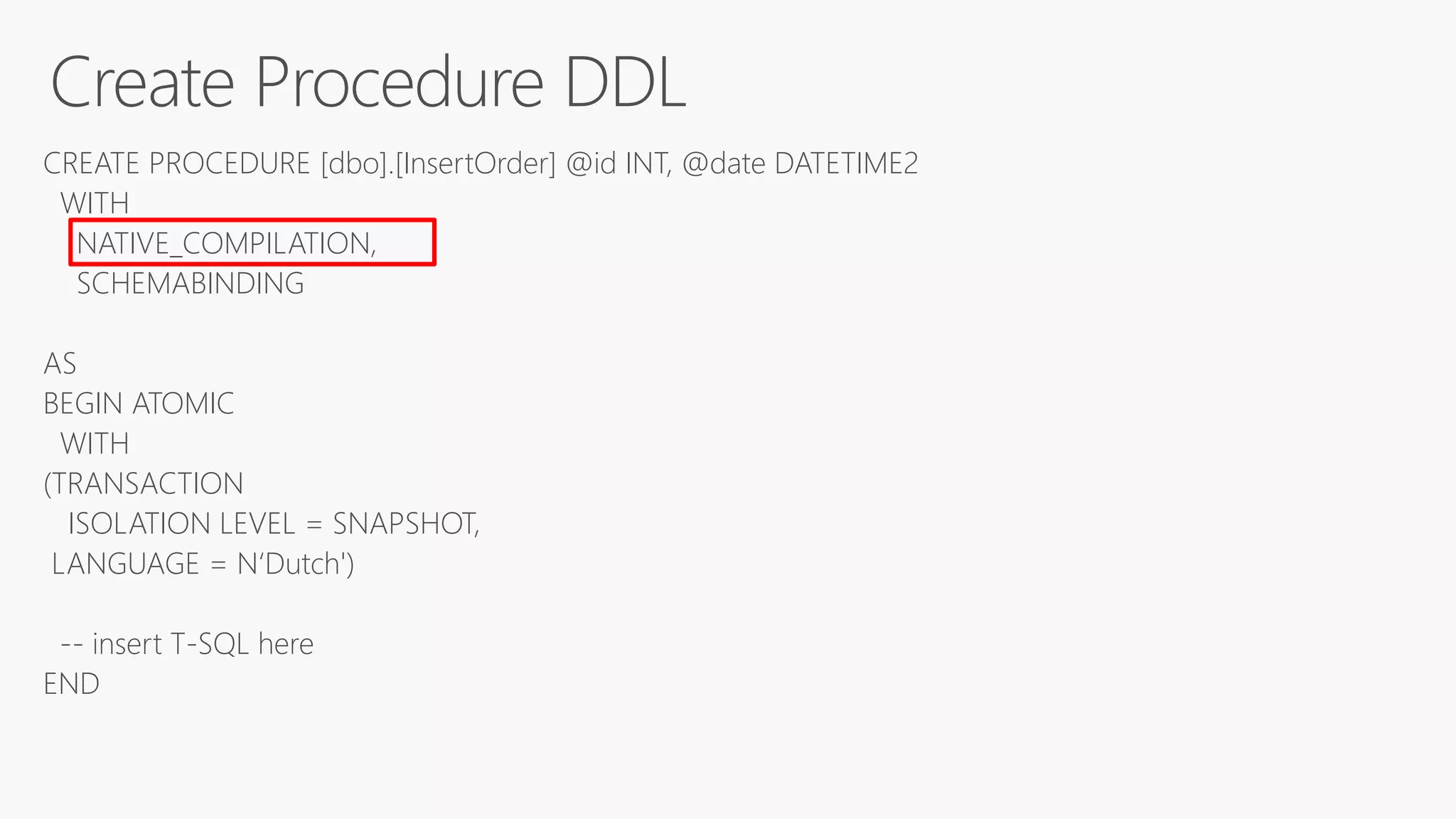 CREATE PROCEDURE [dbo].[InsertOrder] @id INT, @date DATETIME2
WITH
NATIVE_COMPILATION,
SCHEMABINDING
AS
BEGIN ATOMIC
WITH
(TRANSACTION
ISOLATION LEVEL = SNAPSHOT,
LANGUAGE = N‘Dutch')
-- insert T-SQL here
END
 