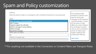 Spam and Policy customization
***For anything not available in the Connection or Content Filters use Transport Rules
 