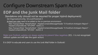 Configure Downstream Spam Action
EOP and the Junk Mail folder
Standalone only (should not be required for proper Hybrid deployment):
Set-OrganizationConfig –SCLJunkThreshold 4
At least two rules need to be added to the on premises environment:
New-TransportRule "NameForRule" -HeaderContainsMessageHeader "X-Forefront-Antispam-Report" -
HeaderContainsWords "SFV:SPM" -SetSCL 6
New-TransportRule "NameForRule" -HeaderContainsMessageHeader "X-Forefront-Antispam-Report" -
HeaderContainsWords "SFV:SKS" -SetSCL 6
Make sure Outlook updates are always applied to prevent false negatives (SCL -1 is not recognized
without update and will take the spam action)
It is EASY to educate end users to use the Junk Mail folder in Outlook!
 