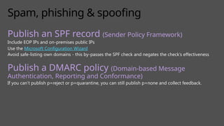 Spam, phishing & spoofing
Publish an SPF record (Sender Policy Framework)
Include EOP IPs and on-premises public IPs
Use the Microsoft Configuration Wizard
Avoid safe-listing own domains - this by-passes the SPF check and negates the check’s effectiveness
Publish a DMARC policy (Domain-based Message
Authentication, Reporting and Conformance)
If you can’t publish p=reject or p=quarantine, you can still publish p=none and collect feedback.
 