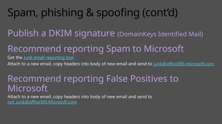 Spam, phishing & spoofing (cont’d)
Publish a DKIM signature (DomainKeys Identified Mail)
Recommend reporting Spam to Microsoft
Get the Junk email reporting tool
Attach to a new email, copy headers into body of new email and send to junk@office365.microsoft.com
Recommend reporting False Positives to
Microsoft
Attach to a new email, copy headers into body of new email and send to
not_junk@office365.Microsoft.com
 