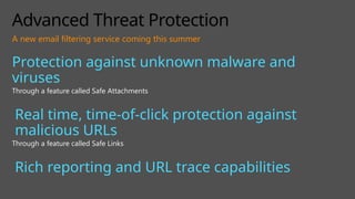 Advanced Threat Protection
Protection against unknown malware and
viruses
Through a feature called Safe Attachments
Real time, time-of-click protection against
malicious URLs
Through a feature called Safe Links
Rich reporting and URL trace capabilities
A new email filtering service coming this summer
 