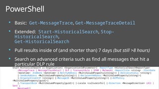 47
 Basic: Get-MessageTrace, Get-MessageTraceDetail
 Extended: Start-HistoricalSearch, Stop-
HistoricalSearch,
Get-HistoricalSearch
 Pull results inside of (and shorter than) 7 days (but still >8 hours)
 Search on advanced criteria such as find all messages that hit a
particular DLP rule
PowerShell
Start-HistoricalSearch [[-Organization] <OrganizationIdParameter>] -ReportType <HistoricalSearchReportType>
{MessageTrace | MessageTraceDetail | DLP | TransportRule | SPAM | Malware} -ReportTitle <string> -StartDate
<datetime> -EndDate <datetime> [-NotifyAddress <MultiValuedProperty[string]>] [-DeliveryStatus <string>]
[-SenderAddress <MultiValuedProperty[string]>] [-RecipientAddress <MultiValuedProperty[string]>]
[-OriginalClientIP <string>] [-MessageID <MultiValuedProperty[string]>] [-DLPPolicy
<MultiValuedProperty[guid]>]
[-TransportRule <MultiValuedProperty[guid]>] [-Locale <cultureinfo>] [-Direction <MessageDirection> {All |
Sent |
 