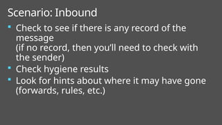  Check to see if there is any record of the
message
(if no record, then you’ll need to check with
the sender)
 Check hygiene results
 Look for hints about where it may have gone
(forwards, rules, etc.)
Scenario: Inbound
 