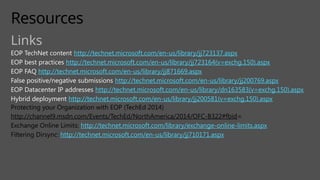 Resources
Links
EOP TechNet content http://technet.microsoft.com/en-us/library/jj723137.aspx
EOP best practices http://technet.microsoft.com/en-us/library/jj723164(v=exchg.150).aspx
EOP FAQ http://technet.microsoft.com/en-us/library/jj871669.aspx
False positive/negative submissions http://technet.microsoft.com/en-us/library/jj200769.aspx
EOP Datacenter IP addresses http://technet.microsoft.com/en-us/library/dn163583(v=exchg.150).aspx
Hybrid deployment http://technet.microsoft.com/en-us/library/jj200581(v=exchg.150).aspx
Protecting your Organization with EOP (TechEd 2014)
http://channel9.msdn.com/Events/TechEd/NorthAmerica/2014/OFC-B322#fbid=
Exchange Online Limits: http://technet.microsoft.com/library/exchange-online-limits.aspx
Filtering Dirsync: http://technet.microsoft.com/en-us/library/jj710171.aspx
 