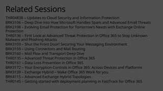 Related Sessions
THR0483R – Updates to Cloud Security and Information Protection
BRK3106 – Deep Dive into How Microsoft Handles Spam and Advanced Email Threats
BRK2198 – Evolving Email Protection for Tomorrow’s Needs with Exchange Online
Protection
THR0136 – First Look at Advanced Threat Protection in Office 365 to Stop Unknown
Malware and Phishing Attacks
BRK3109 – Shut the Front Door! Securing Your Messaging Environment
BRK3159 – Using Connectors and Mail Routing
BRK3160 – Mail Flow and Transport Deep Dive
THR0135 – Advanced Threat Protection in Office 365
THR0161 – Data Loss Prevention in Office 365
BRK3172 – Your Encryption Controls in Office 365: Across Devices and Platforms
BRK3139 – Exchange Hybrid – Make Office 365 Work for you
BRK4115 – Advanced Exchange Hybrid Topologies
THR0145 – Getting started with deployment planning in FastTrack for Office 365
 