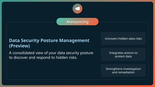 Announcing
Data Security Posture Management
(Preview)
A consolidated view of your data security posture
to discover and respond to hidden risks.
Uncovers hidden data risks
Integrates actions to
protect data
Strengthens investigation
and remediation
 