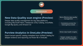 Announcin
g
New Data Quality scan engine (Preview)
Deeper data quality management for big data platforms,
including Microsoft Fabric, Databricks Unity Catalog, Snowflake,
Google Big Query, and Amazon S3
More effective data quality
management
Consistency across the
heterogenous estate
Purview Analytics in OneLake (Preview)
Export tenant-specific catalog metadata from Unified Catalog for
deeper evidence and reporting via Power BI in OneLake.
Richer data health insights
Deeper analysis for data
quality issue investigation
 