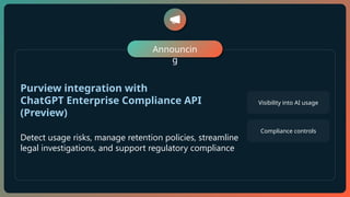 Announcin
g
Purview integration with
ChatGPT Enterprise Compliance API
(Preview)
Detect usage risks, manage retention policies, streamline
legal investigations, and support regulatory compliance
Visibility into AI usage
Compliance controls
 