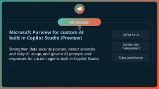 Microsoft Purview for custom AI
built in Copilot Studio (Preview)
Strengthen data security posture, detect anomaly
and risky AI usage, and govern AI prompts and
responses for custom agents built in Copilot Studio
DSPM for AI
Insider risk
management
Announcin
g
Data compliance
 