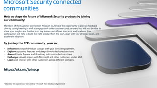 Microsoft Security connected
communities
Help us shape the future of Microsoft Security products by joining
our community!
Members of the Customer Connection Program (CCP) have the opportunity to provide feedback
directly to engineering as well as engage with other customers and partners. You will also be able to
share your insights and feedback on key features, workflows, concerns, and timelines. Your
participation will help us build the right product from the start, align with your strategic goals, and
accelerate adoption.
By joining the CCP community, you can:
• Influence Microsoft Product Groups with your direct engagement.
• Explore upcoming features and deep-dives in dedicated sessions.
• Access Private Preview and Roadmap information before others.
• Exchange valuable inputs with Microsoft and other customers under NDA.
• Learn and interact with other customers across different domains.
https://aka.ms/joinccp
*Intended for experienced users with a Microsoft Non-Disclosure Agreement
 