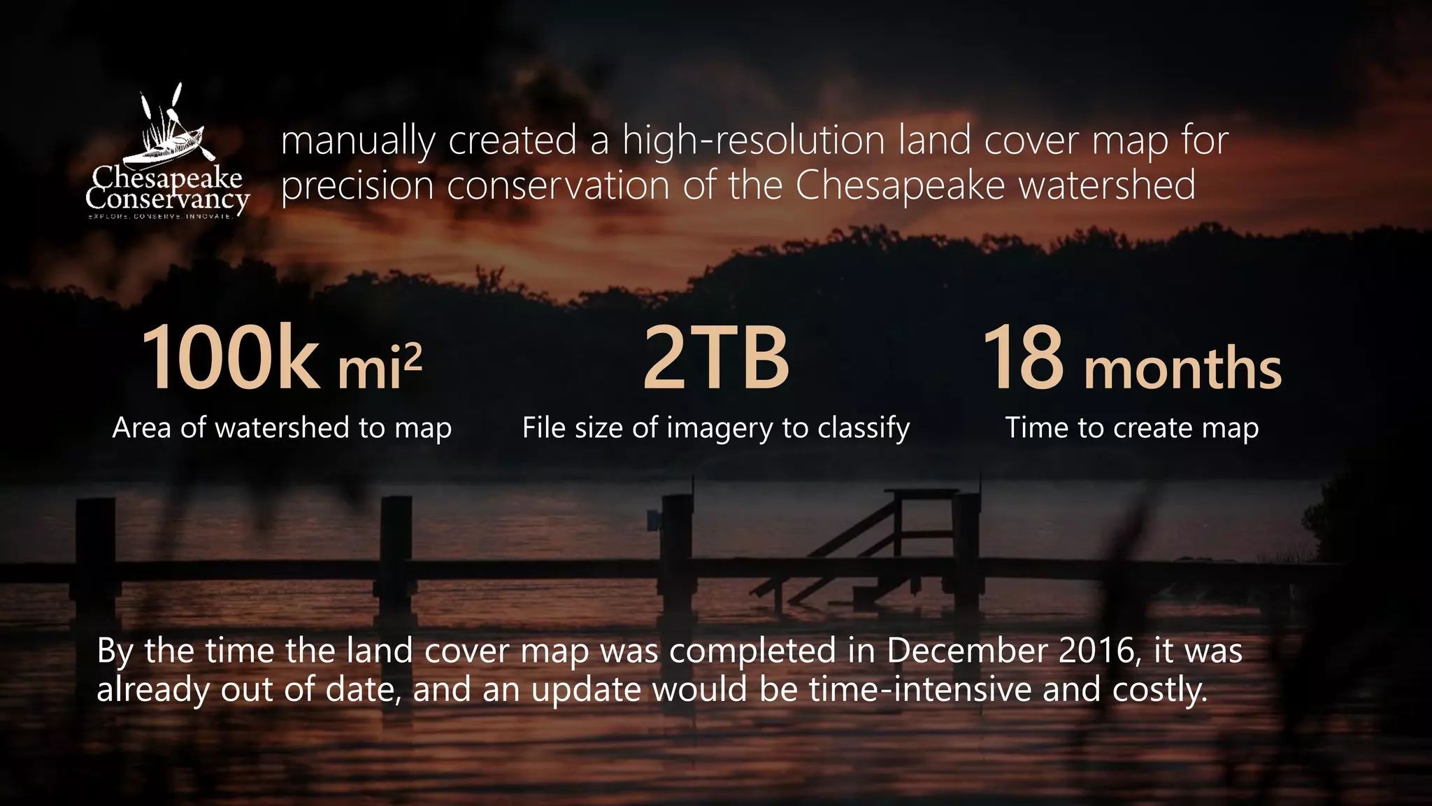 manually created a high-resolution land cover map for
precision conservation of the Chesapeake watershed
100k mi2
Area of watershed to map
2TB
File size of imagery to classify
18 months
Time to create map
By the time the land cover map was completed in December 2016, it was
already out of date, and an update would be time-intensive and costly.
 