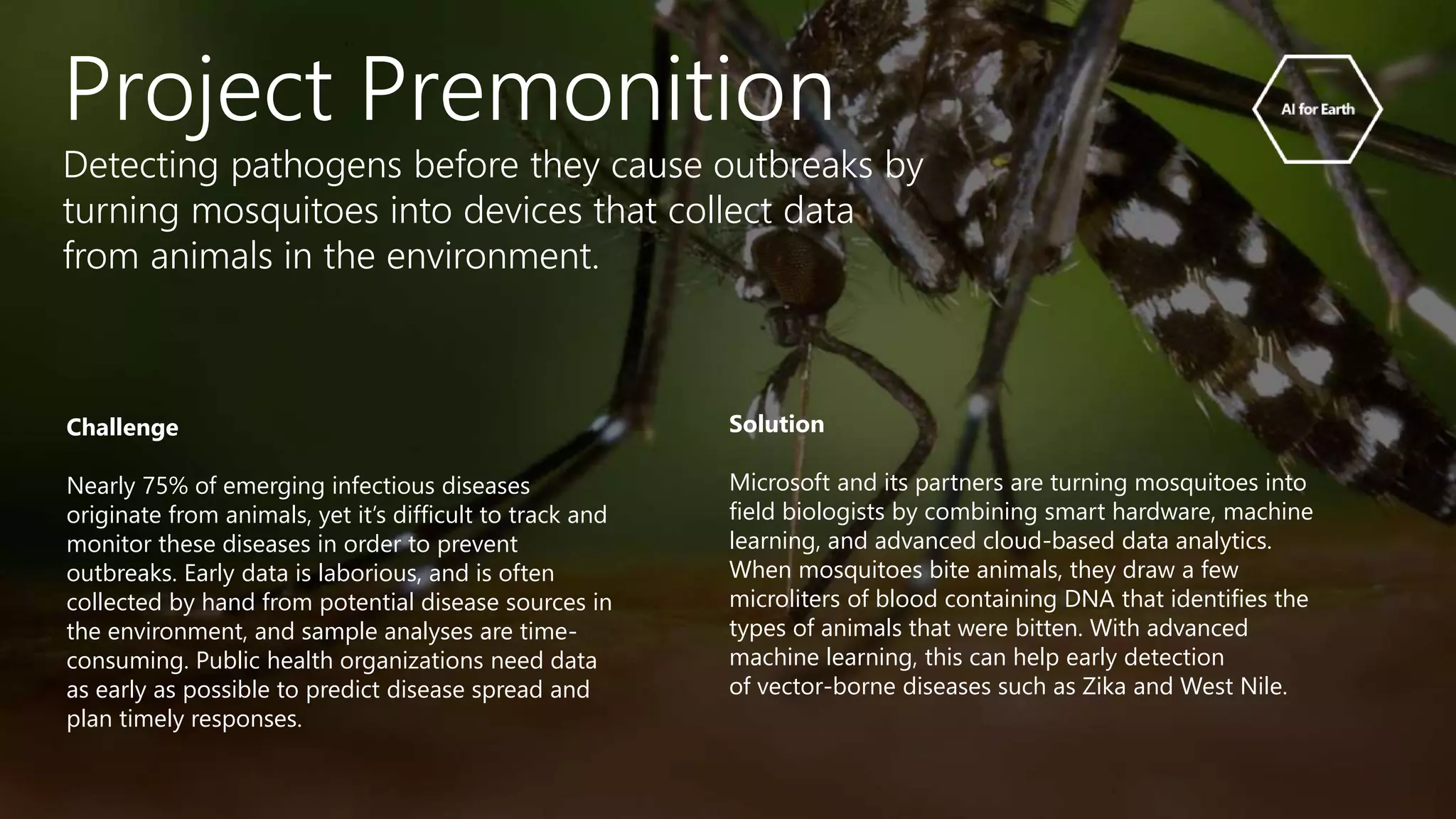 Project Premonition
Detecting pathogens before they cause outbreaks by
turning mosquitoes into devices that collect data
from animals in the environment.
Challenge
Nearly 75% of emerging infectious diseases
originate from animals, yet it’s difficult to track and
monitor these diseases in order to prevent
outbreaks. Early data is laborious, and is often
collected by hand from potential disease sources in
the environment, and sample analyses are time-
consuming. Public health organizations need data
as early as possible to predict disease spread and
plan timely responses.
Solution
Microsoft and its partners are turning mosquitoes into
field biologists by combining smart hardware, machine
learning, and advanced cloud-based data analytics.
When mosquitoes bite animals, they draw a few
microliters of blood containing DNA that identifies the
types of animals that were bitten. With advanced
machine learning, this can help early detection
of vector-borne diseases such as Zika and West Nile.
 