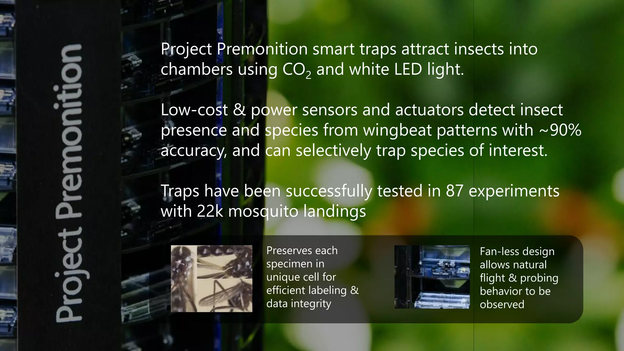 Project Premonition smart traps attract insects into
chambers using CO2 and white LED light.
Low-cost & power sensors and actuators detect insect
presence and species from wingbeat patterns with ~90%
accuracy, and can selectively trap species of interest.
Traps have been successfully tested in 87 experiments
with 22k mosquito landings
Preserves each
specimen in
unique cell for
efficient labeling &
data integrity
Fan-less design
allows natural
flight & probing
behavior to be
observed
 