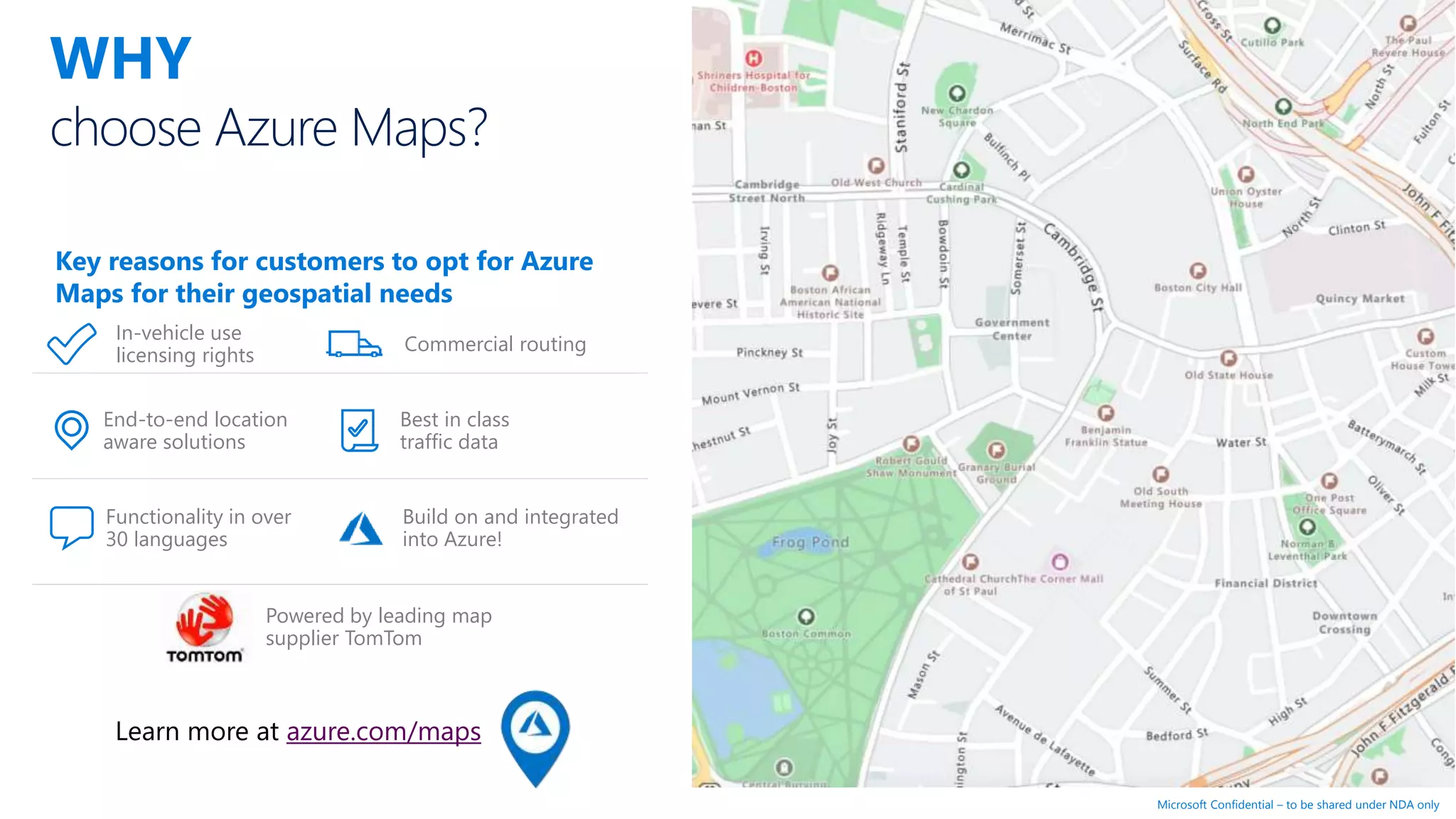 Microsoft Confidential – to be shared under NDA only
choose Azure Maps?
WHY
In-vehicle use
licensing rights
End-to-end location
aware solutions
Functionality in over
30 languages
Commercial routing
Best in class
traffic data
Build on and integrated
into Azure!
Powered by leading map
supplier TomTom
Key reasons for customers to opt for Azure
Maps for their geospatial needs
Learn more at azure.com/maps
 