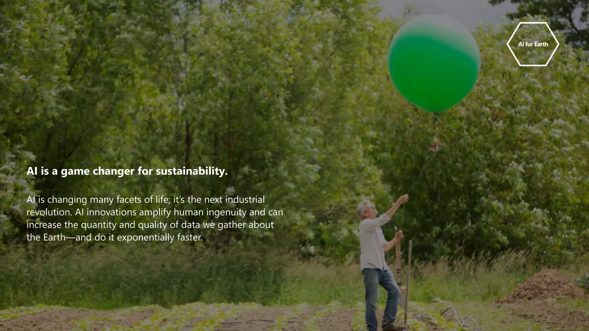 AI is a game changer for sustainability.
AI is changing many facets of life; it’s the next industrial
revolution. AI innovations amplify human ingenuity and can
increase the quantity and quality of data we gather about
the Earth—and do it exponentially faster.
 