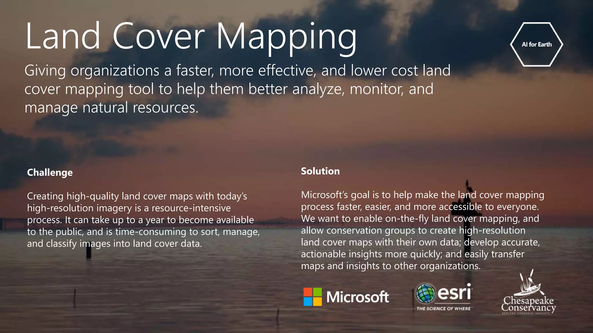 Challenge
Creating high-quality land cover maps with today’s
high-resolution imagery is a resource-intensive
process. It can take up to a year to become available
to the public, and is time-consuming to sort, manage,
and classify images into land cover data.
Solution
Microsoft’s goal is to help make the land cover mapping
process faster, easier, and more accessible to everyone.
We want to enable on-the-fly land cover mapping, and
allow conservation groups to create high-resolution
land cover maps with their own data; develop accurate,
actionable insights more quickly; and easily transfer
maps and insights to other organizations.
Land Cover Mapping
Giving organizations a faster, more effective, and lower cost land
cover mapping tool to help them better analyze, monitor, and
manage natural resources.
 
