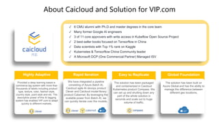 About Caicloud and Solution for VIP.com
Highly Adaptive
Provided a deep learning based e-
commerce tag system with more than
thousands of labels including product
type, texture, color, fashion style,
country style, point style and etc. The
descriptive power of this AI tagging
system has enabled VIP.com to adapt
quickly to different markets.
Rapid Iteration
We have integrated a pipeline
consisting of Azure Batch AI,
Caicloud agile AI devops product
Clever and Caicloud model library
product Cabernet. By leveraging the
scalable power from Batch AI, we
can quickly iterate over the models.
Easy to Replicate
The solution has been packaged
and containerized in Caicloud
Kubernetes product Compass. We
can set up and shutting down any
part of the whole solution in
seconds and scale out to huge
volume of traffic.
Global Foundation
The solution has been built on
Azure Global and has the ability to
manage the difference between
different geo locations.
✓ 6 CMU alumni with Ph.D and master degrees in the core team
✓ Many former Google AI engineers
✓ 3 of 11 core approvers with write access in Kubeflow Open Source Project
✓ 2 best-seller books focused on Tensorflow in China
✓ Data scientists with Top 1% rank on Kaggle
✓ Kubernetes & Tensorflow China Community leader
✓ A Microsoft OCP (One Commercial Partner) Managed ISV
 