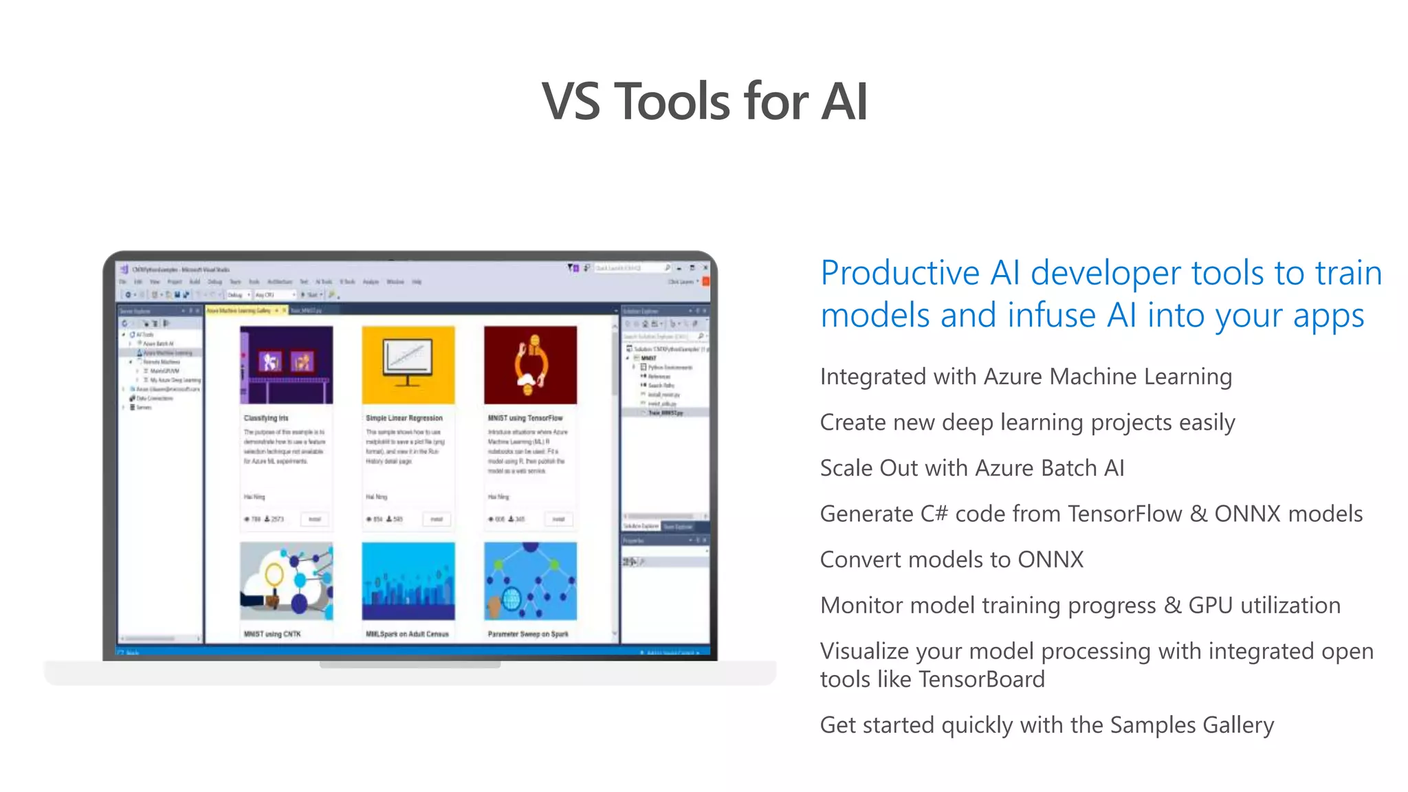 Integrated with Azure Machine Learning
Create new deep learning projects easily
Scale Out with Azure Batch AI
Generate C# code from TensorFlow & ONNX models
Convert models to ONNX
Monitor model training progress & GPU utilization
Visualize your model processing with integrated open
tools like TensorBoard
Get started quickly with the Samples Gallery
VS Tools for AI
Productive AI developer tools to train
models and infuse AI into your apps
 