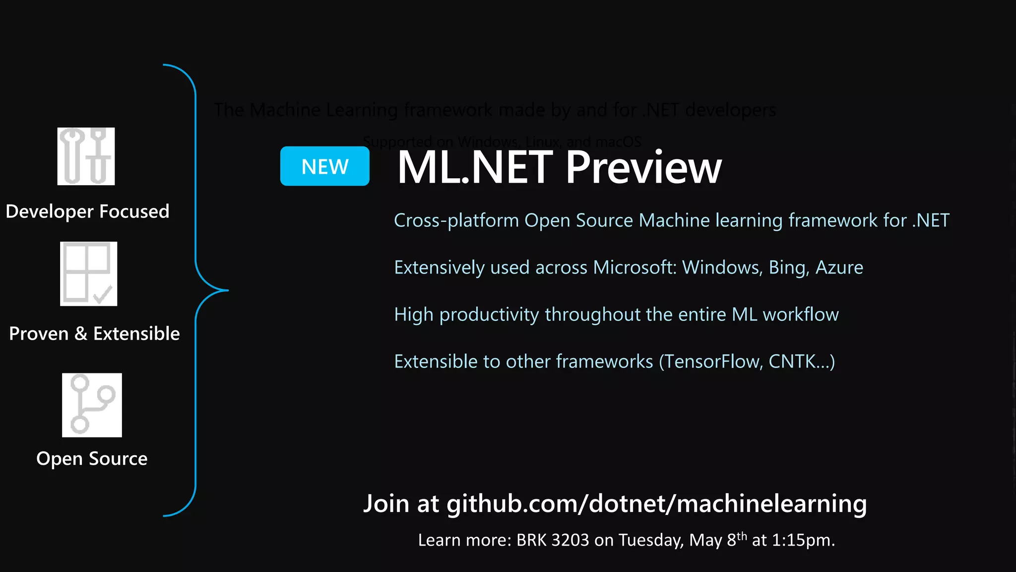 The Machine Learning framework made by and for .NET developers
Proven & Extensible
Open Source
Supported on Windows, Linux, and macOS
Developer Focused
Join at github.com/dotnet/machinelearning
ML.NET Preview
Cross-platform Open Source Machine learning framework for .NET
Extensively used across Microsoft: Windows, Bing, Azure
High productivity throughout the entire ML workflow
Extensible to other frameworks (TensorFlow, CNTK…)
Learn more: BRK 3203 on Tuesday, May 8th at 1:15pm.
 