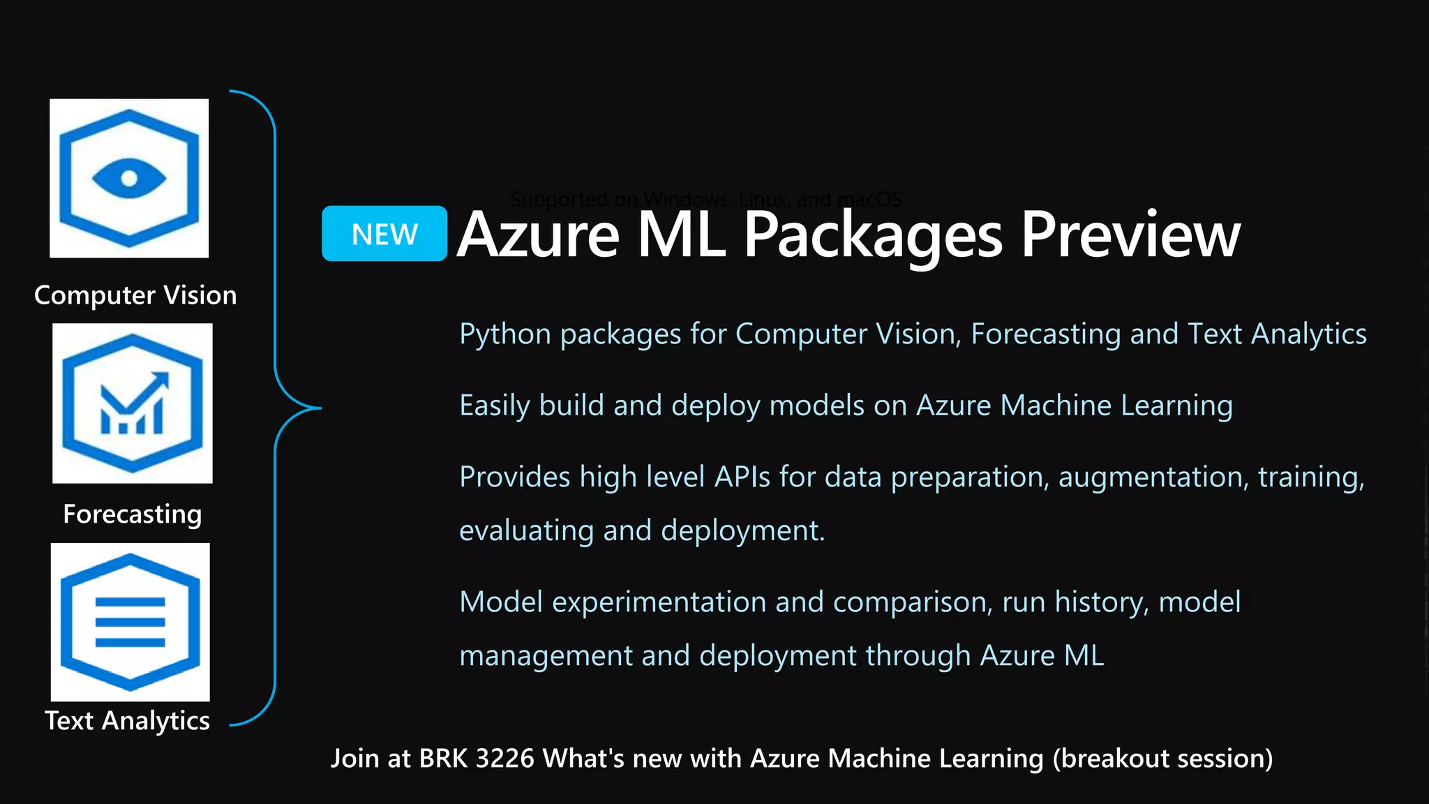 Forecasting
Text Analytics
Supported on Windows, Linux, and macOS
Computer Vision
Azure ML Packages Preview
Python packages for Computer Vision, Forecasting and Text Analytics
Easily build and deploy models on Azure Machine Learning
Provides high level APIs for data preparation, augmentation, training,
evaluating and deployment.
Model experimentation and comparison, run history, model
management and deployment through Azure ML
Join at BRK 3226 What's new with Azure Machine Learning (breakout session)
 