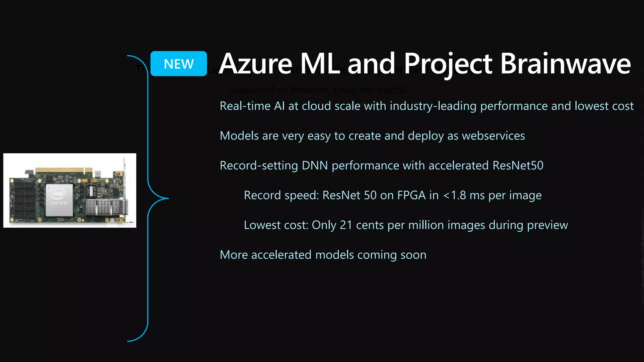 The Machine Learning framework made by and for .NET developers
Supported on Windows, Linux, and macOS
Azure ML and Project Brainwave
Real-time AI at cloud scale with industry-leading performance and lowest cost
Models are very easy to create and deploy as webservices
Record-setting DNN performance with accelerated ResNet50
Record speed: ResNet 50 on FPGA in <1.8 ms per image
Lowest cost: Only 21 cents per million images during preview
More accelerated models coming soon
 