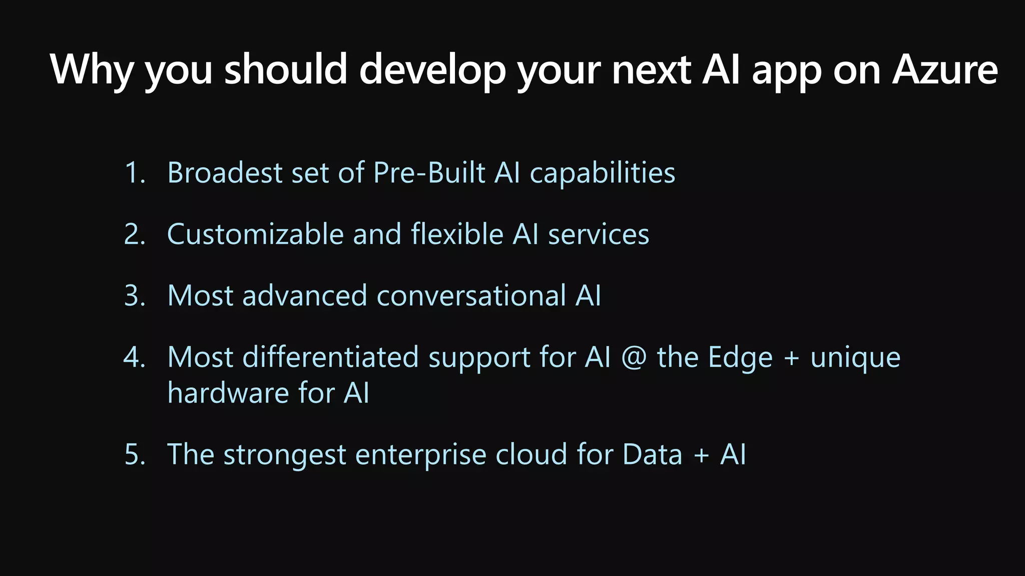 Why you should develop your next AI app on Azure
1. Broadest set of Pre-Built AI capabilities
2. Customizable and flexible AI services
3. Most advanced conversational AI
4. Most differentiated support for AI @ the Edge + unique
hardware for AI
5. The strongest enterprise cloud for Data + AI
 