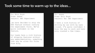 Took some time to warm up to the ideas…
To: Eric Boyd
From: xxxxx
Subject: ABC Experiment
…we have decided to ship the
XXX feature without running
the experiment first. We’re
quite confident in the
feature.
Our teams have a rich history
of shipping features without
any experimentation, something
that may be alien for folks
from Bing.
To: xxxxx
From: Eric Boyd
Subject: Re: ABC Experiment
I have a rich history of
driving my car with my eyes
closed. I’m quite confident I
know the way to work and have
only crashed a few times.
 