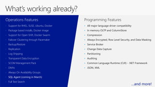 Programming Features
• Support for RHEL, SUSE, Ubuntu, Docker
• Package based installs, Docker image
• Support for Open Shift, Docker Swarm
• Failover Clustering through Pacemaker
• Backup/Restore
• Replication
• Log Shipping
• Transparent Data Encryption
• SCOM Management Pack
• DMVs
• Always On Availability Groups
• SQL Agent (coming in March)
• Full Text Search
Operations Features
• All major language driver compatibility
• In memory OLTP and ColumnStore
• Compression
• Always Encrypted, Row Level Security, and Data Masking
• Service Broker
• Change Data Capture
• Partitioning
• Auditing
• Common Language Runtime (CLR) - .NET Framework
• JSON, XML
What’s working already?
…and more!
 