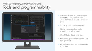 • Windows-based SQL Server tools
like SSMS, SSDT, Profiler work
when connected to SQL Server on
Linux
• 3rd party tools continue to work
• Native command line tools:
sqlcmd, bcp, sqlpackage
• Visual Studio Code extension
• New cross-platform DB admin GUI
tool (planned)
• All existing drivers and frameworks
supported
 