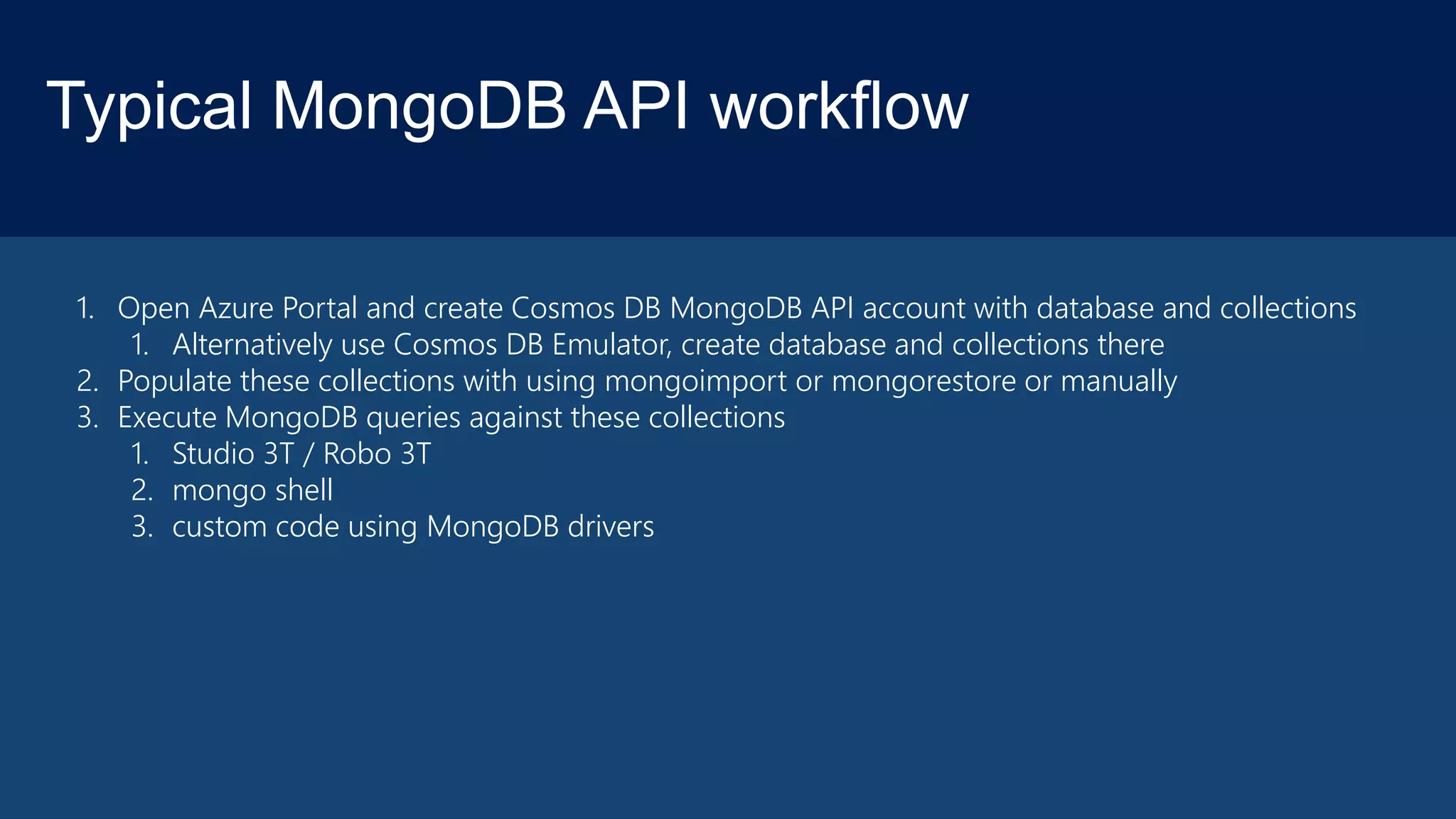 Typical MongoDB API workflow
1. Open Azure Portal and create Cosmos DB MongoDB API account with database and collections
1. Alternatively use Cosmos DB Emulator, create database and collections there
2. Populate these collections with using mongoimport or mongorestore or manually
3. Execute MongoDB queries against these collections
1. Studio 3T / Robo 3T
2. mongo shell
3. custom code using MongoDB drivers
 