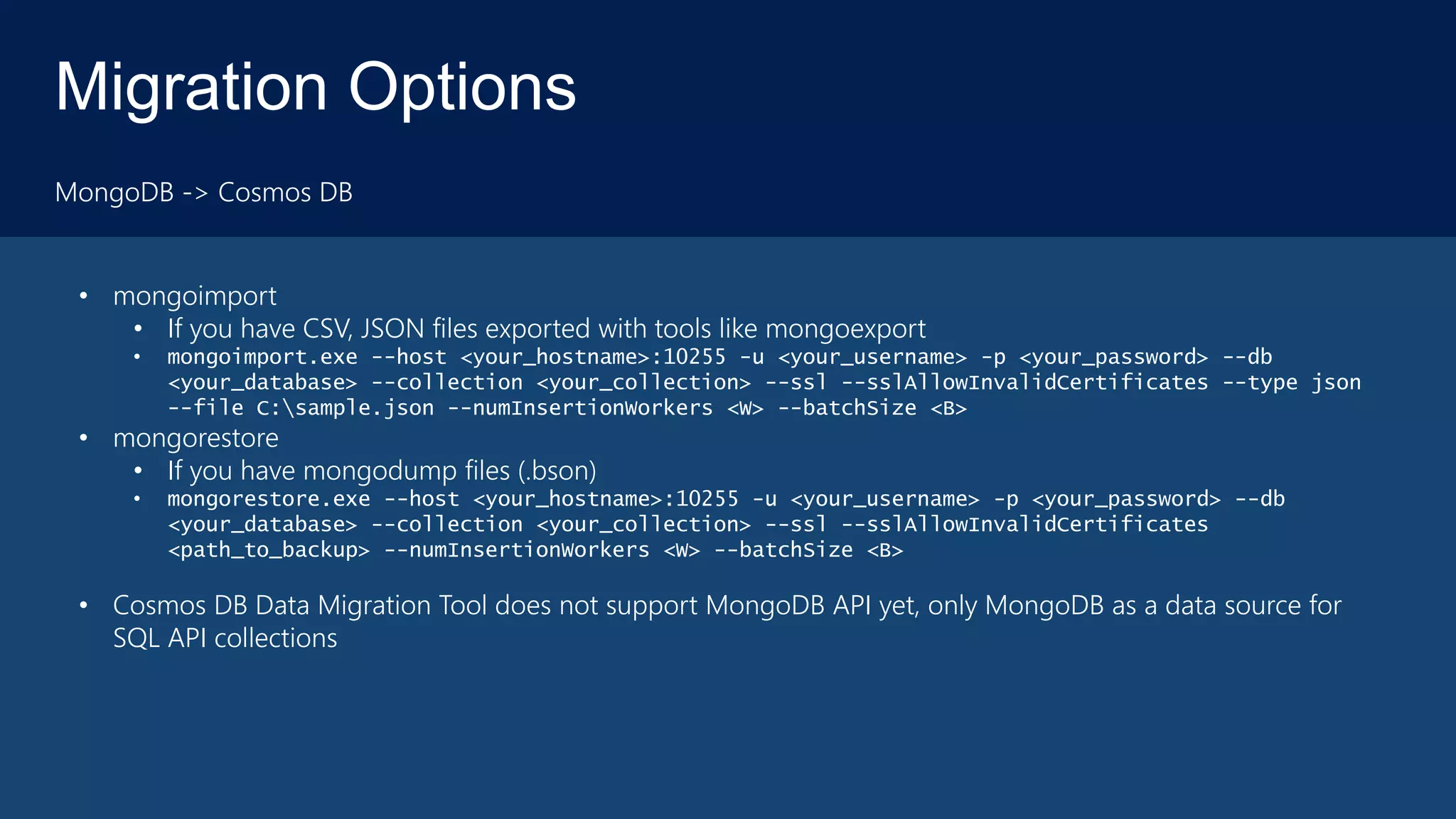 Migration Options
MongoDB -> Cosmos DB
• mongoimport
• If you have CSV, JSON files exported with tools like mongoexport
• mongoimport.exe --host <your_hostname>:10255 -u <your_username> -p <your_password> --db
<your_database> --collection <your_collection> --ssl --sslAllowInvalidCertificates --type json
--file C:sample.json --numInsertionWorkers <W> --batchSize <B>
• mongorestore
• If you have mongodump files (.bson)
• mongorestore.exe --host <your_hostname>:10255 -u <your_username> -p <your_password> --db
<your_database> --collection <your_collection> --ssl --sslAllowInvalidCertificates
<path_to_backup> --numInsertionWorkers <W> --batchSize <B>
• Cosmos DB Data Migration Tool does not support MongoDB API yet, only MongoDB as a data source for
SQL API collections
 