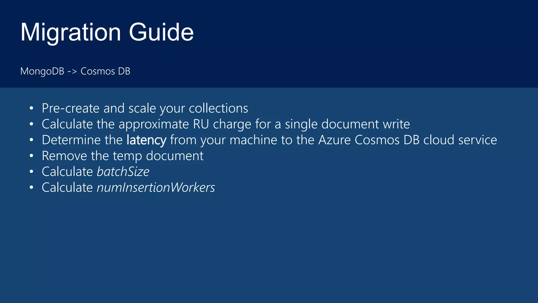 Migration Guide
MongoDB -> Cosmos DB
• Pre-create and scale your collections
• Calculate the approximate RU charge for a single document write
• Determine the latency from your machine to the Azure Cosmos DB cloud service
• Remove the temp document
• Calculate batchSize
• Calculate numInsertionWorkers
 