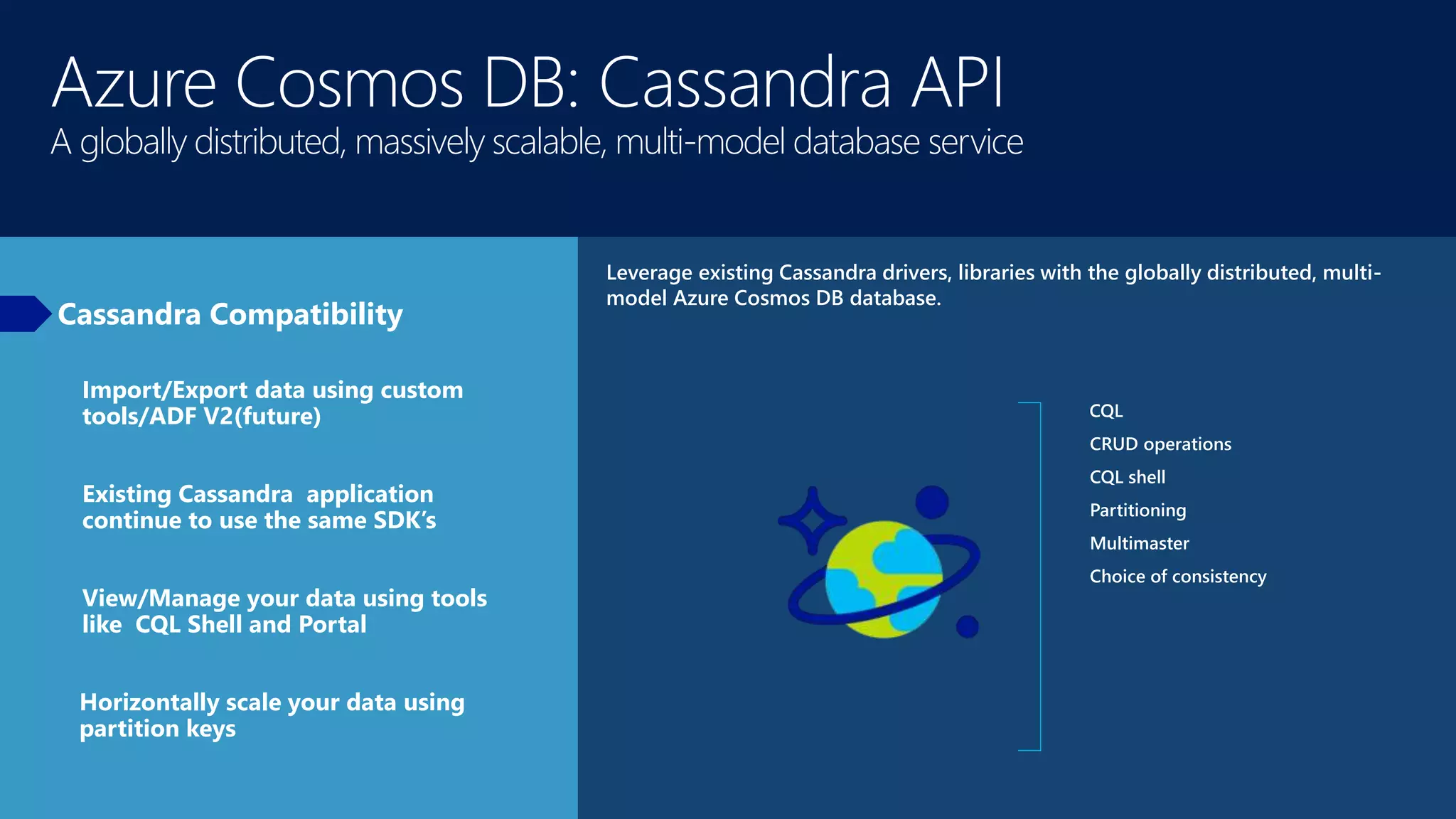 Azure Cosmos DB: Cassandra API
A globally distributed, massively scalable, multi-model database service
Cassandra Compatibility
Leverage existing Cassandra drivers, libraries with the globally distributed, multi-
model Azure Cosmos DB database.
CQL
CRUD operations
CQL shell
Partitioning
Multimaster
Choice of consistency
Import/Export data using custom
tools/ADF V2(future)
Existing Cassandra application
continue to use the same SDK’s
View/Manage your data using tools
like CQL Shell and Portal
Horizontally scale your data using
partition keys
 