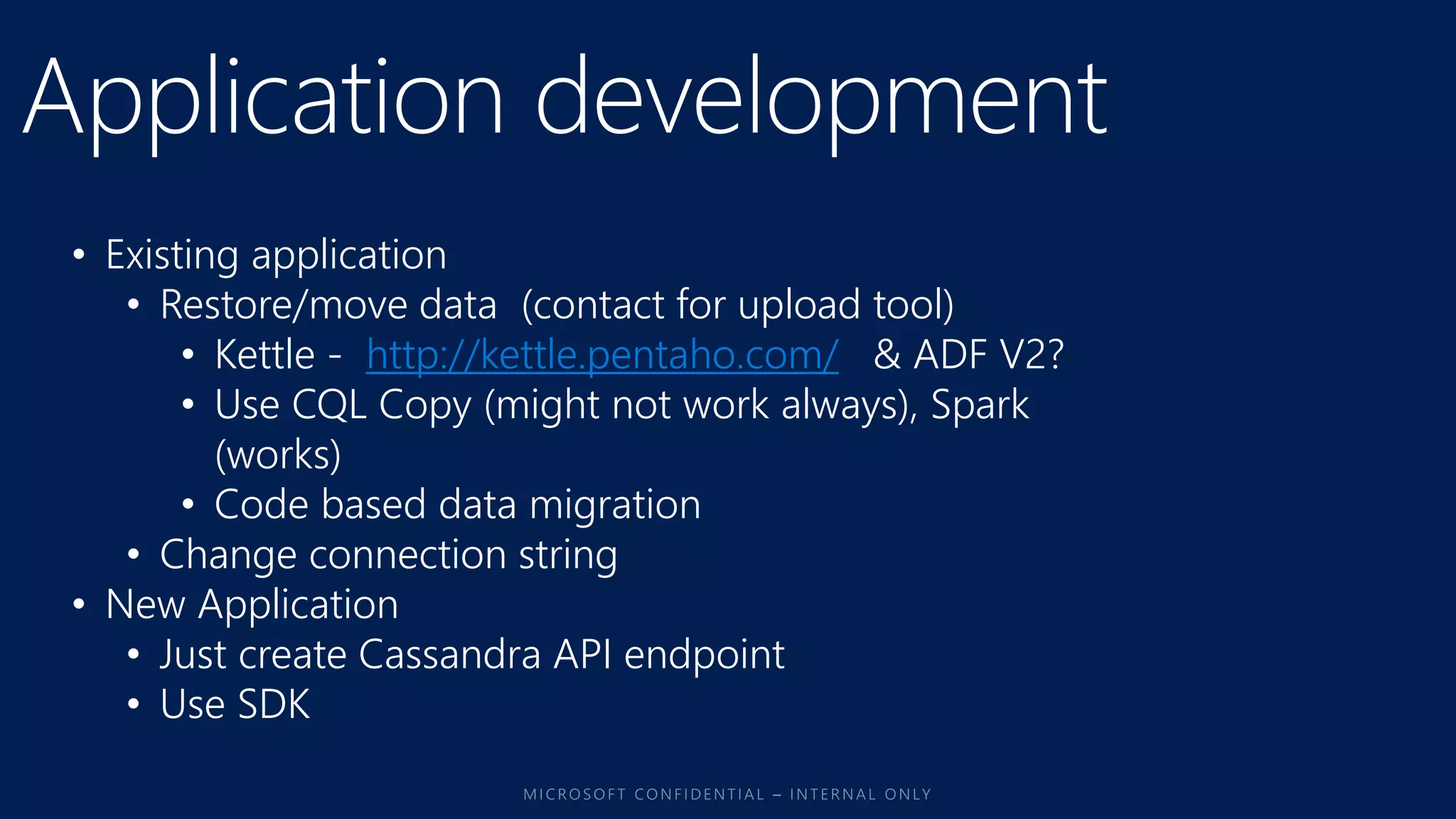 • Existing application
• Restore/move data (contact for upload tool)
• Kettle - http://kettle.pentaho.com/ & ADF V2?
• Use CQL Copy (might not work always), Spark
(works)
• Code based data migration
• Change connection string
• New Application
• Just create Cassandra API endpoint
• Use SDK
 