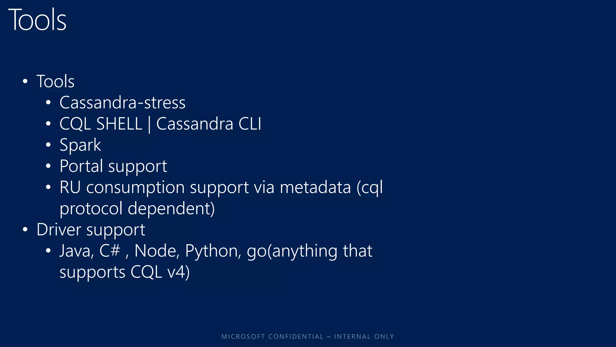 • Tools
• Cassandra-stress
• CQL SHELL | Cassandra CLI
• Spark
• Portal support
• RU consumption support via metadata (cql
protocol dependent)
• Driver support
• Java, C# , Node, Python, go(anything that
supports CQL v4)
 