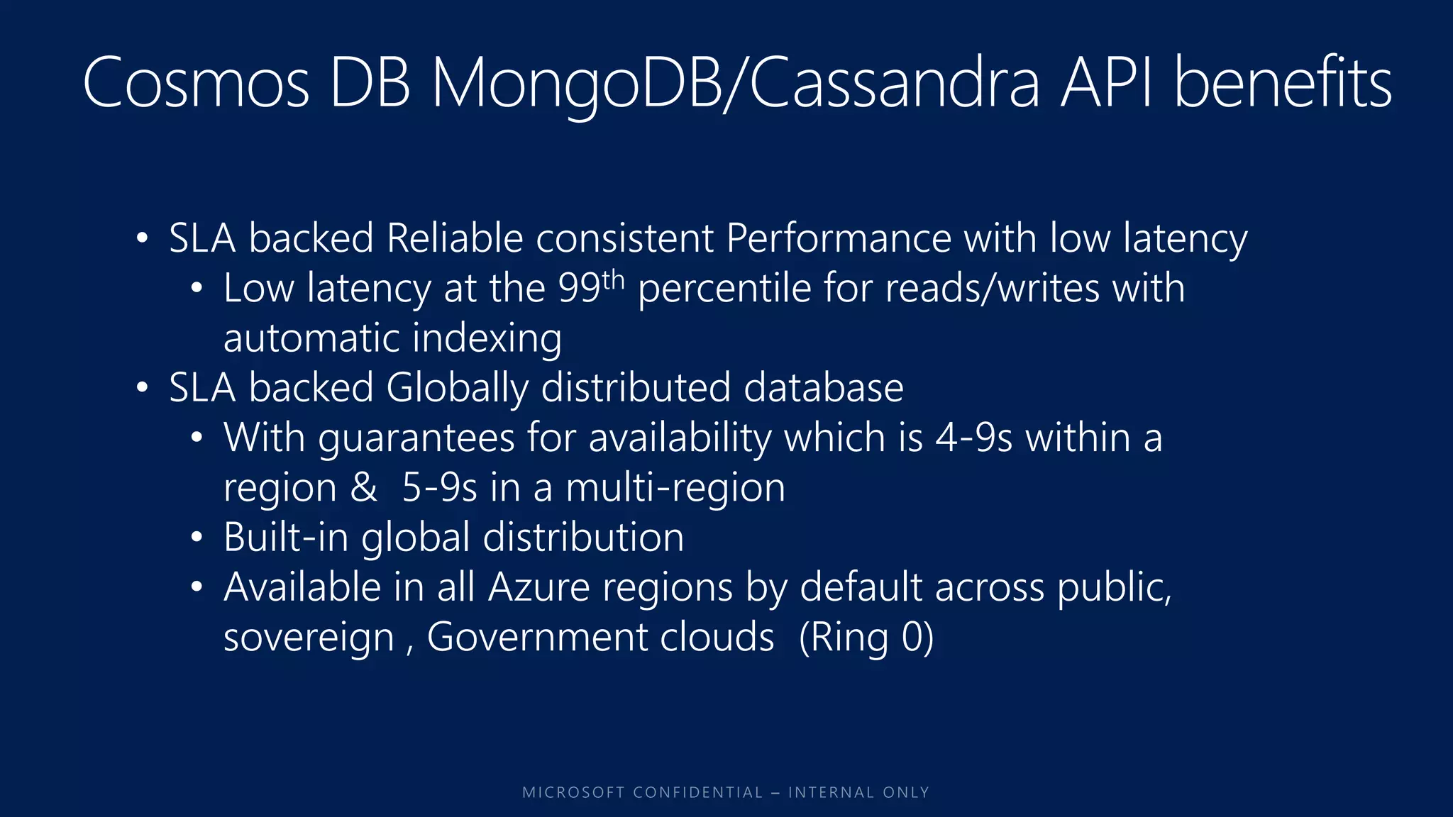 • SLA backed Reliable consistent Performance with low latency
• Low latency at the 99th percentile for reads/writes with
automatic indexing
• SLA backed Globally distributed database
• With guarantees for availability which is 4-9s within a
region & 5-9s in a multi-region
• Built-in global distribution
• Available in all Azure regions by default across public,
sovereign , Government clouds (Ring 0)
 