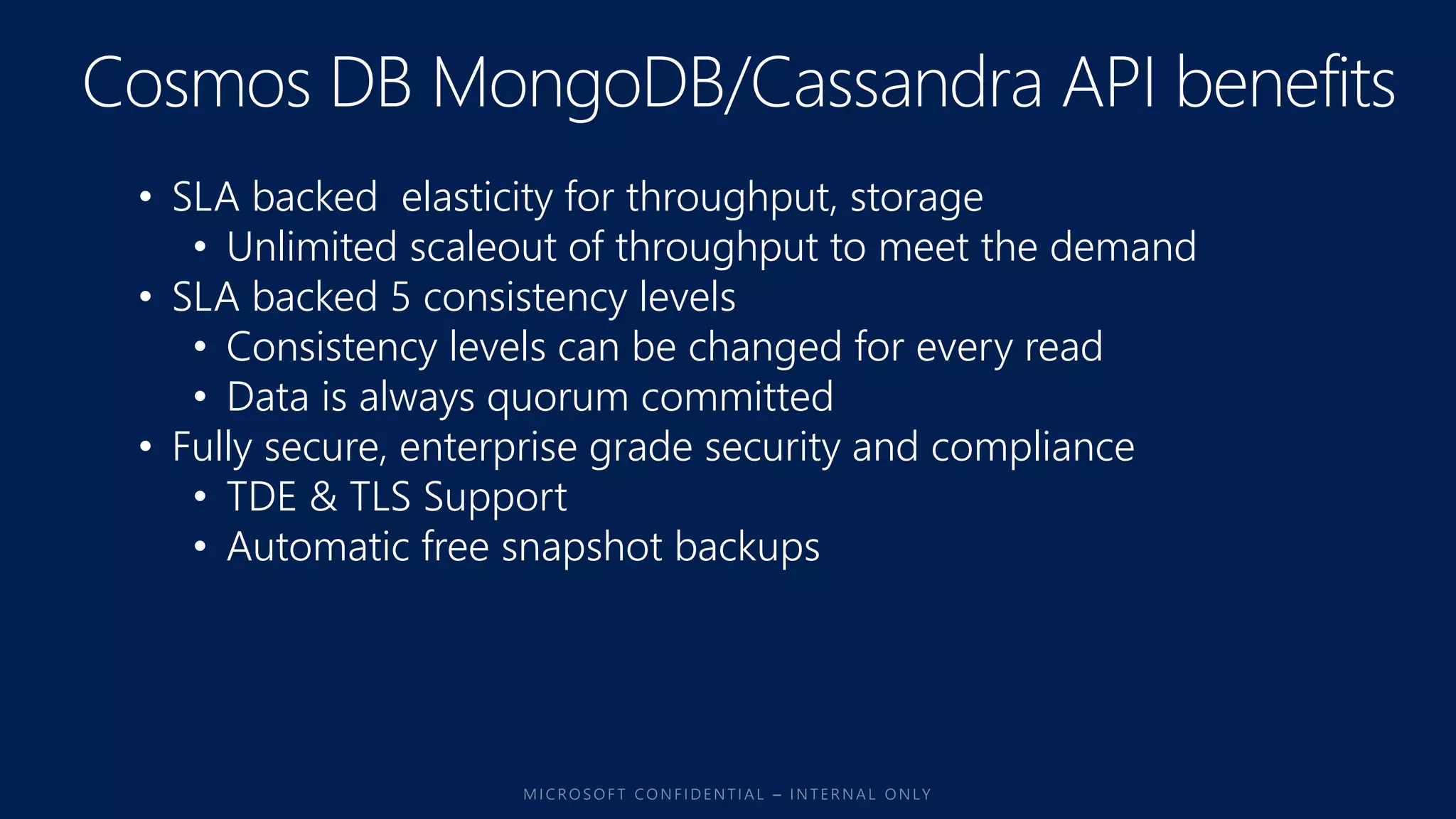 • SLA backed elasticity for throughput, storage
• Unlimited scaleout of throughput to meet the demand
• SLA backed 5 consistency levels
• Consistency levels can be changed for every read
• Data is always quorum committed
• Fully secure, enterprise grade security and compliance
• TDE & TLS Support
• Automatic free snapshot backups
 