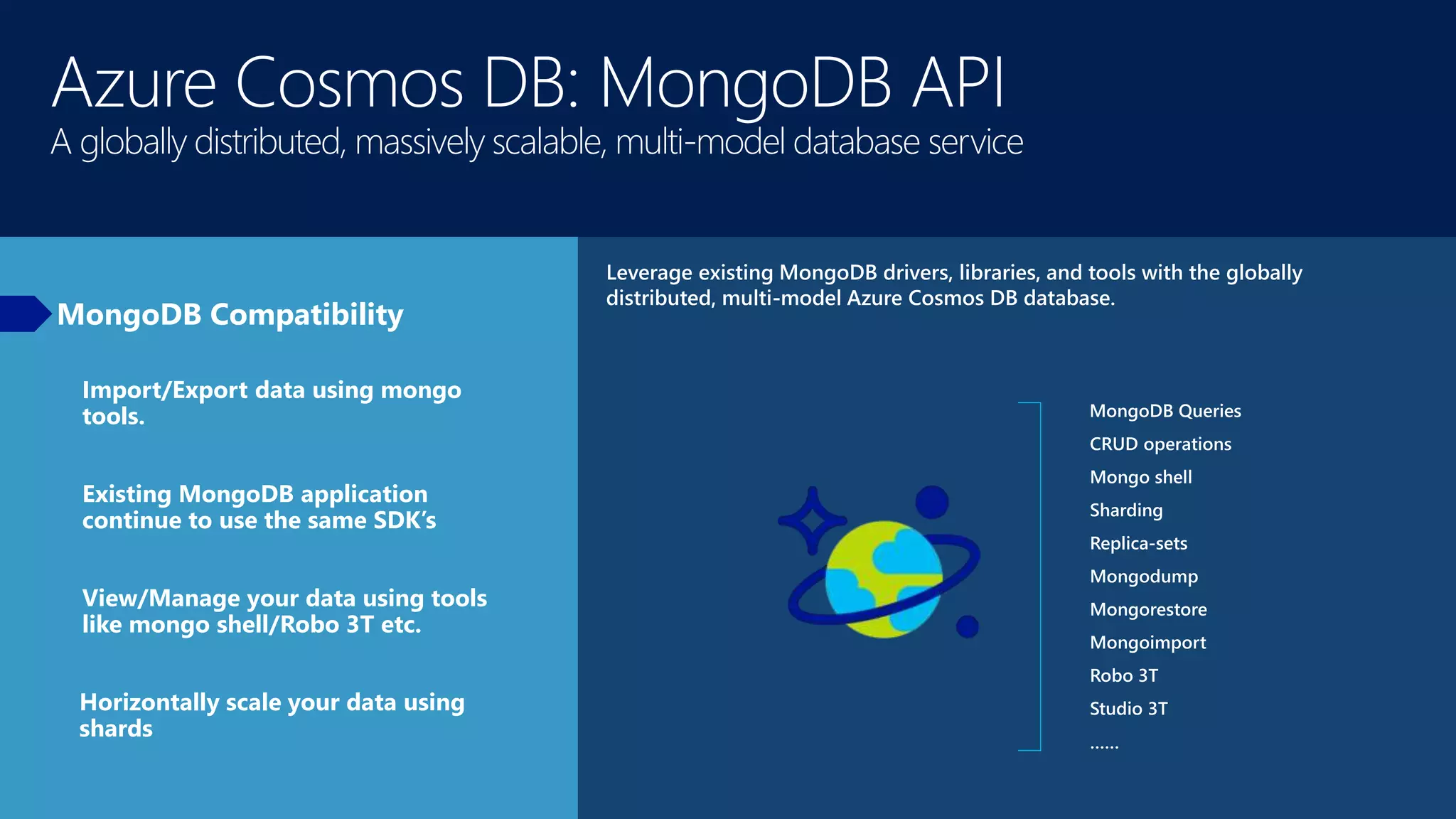 Azure Cosmos DB: MongoDB API
A globally distributed, massively scalable, multi-model database service
MongoDB Compatibility
Leverage existing MongoDB drivers, libraries, and tools with the globally
distributed, multi-model Azure Cosmos DB database.
MongoDB Queries
CRUD operations
Mongo shell
Sharding
Replica-sets
Mongodump
Mongorestore
Mongoimport
Robo 3T
Studio 3T
……
Import/Export data using mongo
tools.
Existing MongoDB application
continue to use the same SDK’s
View/Manage your data using tools
like mongo shell/Robo 3T etc.
Horizontally scale your data using
shards
 