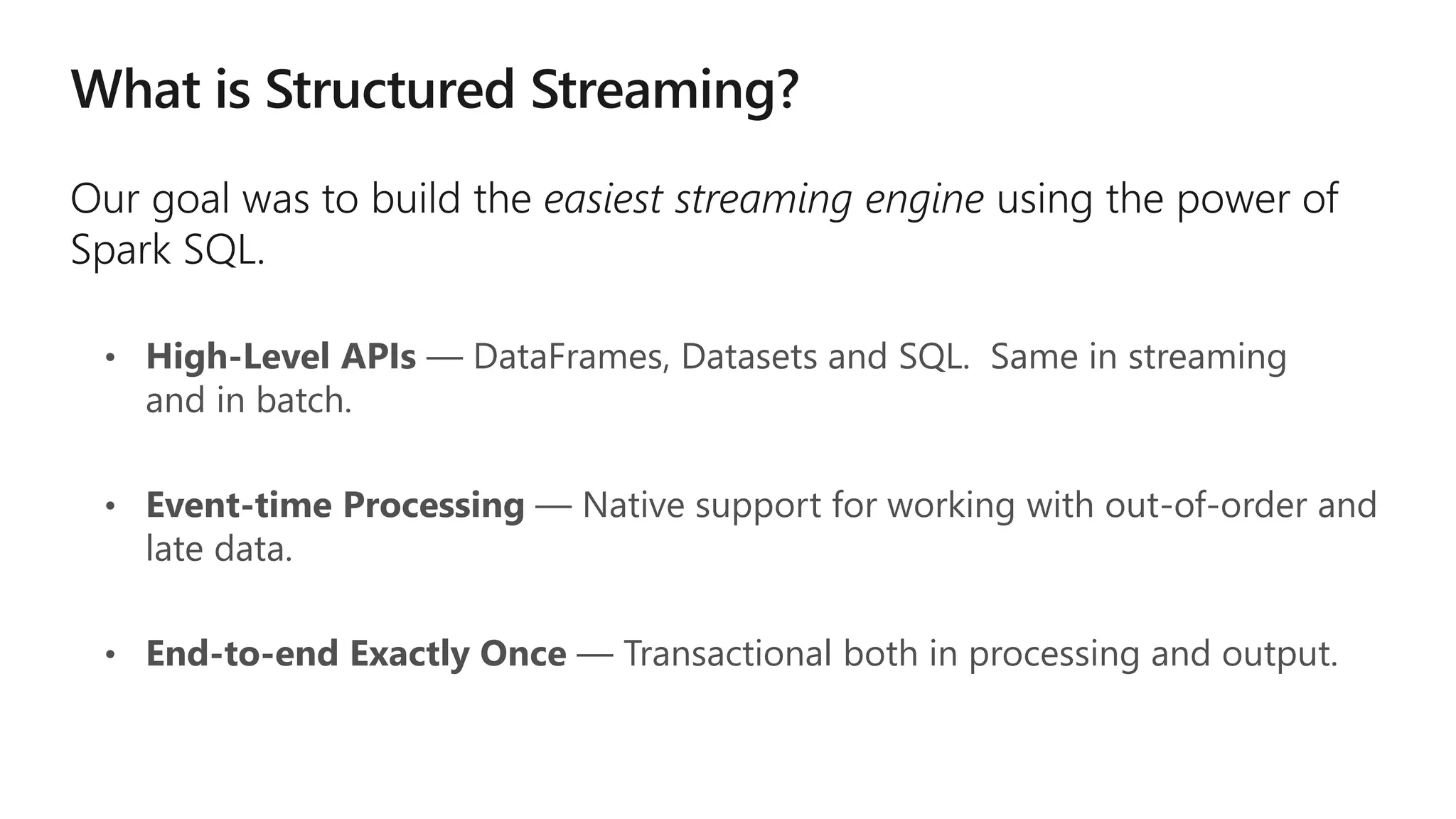 • High-Level APIs — DataFrames, Datasets and SQL. Same in streaming
and in batch.
• Event-time Processing — Native support for working with out-of-order and
late data.
• End-to-end Exactly Once — Transactional both in processing and output.
 