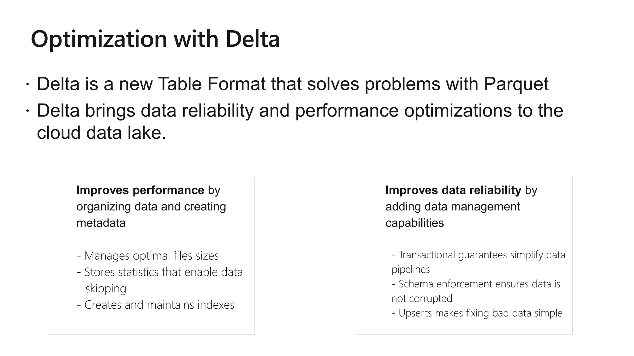  Delta is a new Table Format that solves problems with Parquet
 Delta brings data reliability and performance optimizations to the
cloud data lake.
● Improves performance by
organizing data and creating
metadata
- Manages optimal files sizes
- Stores statistics that enable data
skipping
- Creates and maintains indexes
● Improves data reliability by
adding data management
capabilities
- Transactional guarantees simplify data
pipelines
- Schema enforcement ensures data is
not corrupted
- Upserts makes fixing bad data simple
 