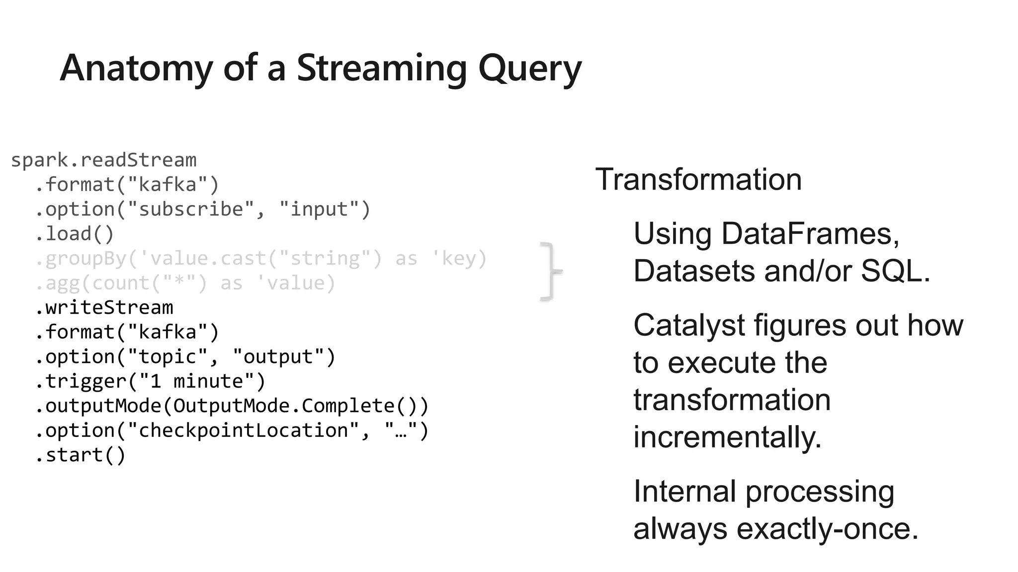 spark.readStream
.format("kafka")
.option("subscribe", "input")
.load()
.groupBy('value.cast("string") as 'key)
.agg(count("*") as 'value)
.writeStream
.format("kafka")
.option("topic", "output")
.trigger("1 minute")
.outputMode(OutputMode.Complete())
.option("checkpointLocation", "…")
.start()
Transformation
• Using DataFrames,
Datasets and/or SQL.
• Catalyst figures out how
to execute the
transformation
incrementally.
• Internal processing
always exactly-once.
 