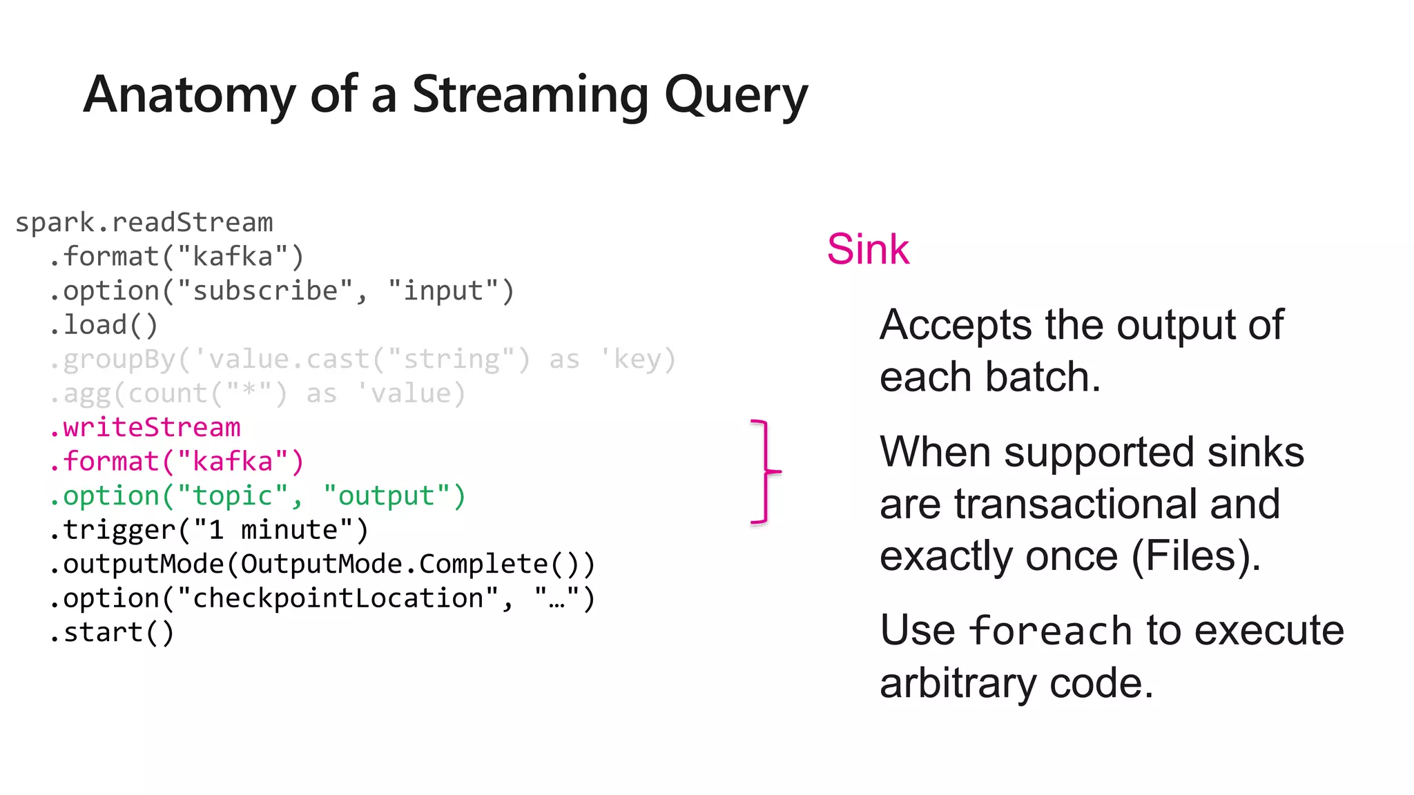 spark.readStream
.format("kafka")
.option("subscribe", "input")
.load()
.groupBy('value.cast("string") as 'key)
.agg(count("*") as 'value)
.writeStream
.format("kafka")
.option("topic", "output")
.trigger("1 minute")
.outputMode(OutputMode.Complete())
.option("checkpointLocation", "…")
.start()
Sink
• Accepts the output of
each batch.
• When supported sinks
are transactional and
exactly once (Files).
• Use foreach to execute
arbitrary code.
 