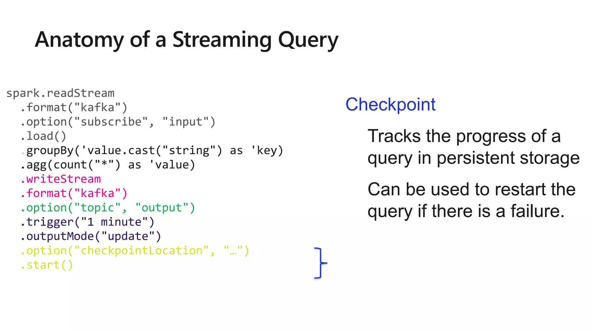 spark.readStream
.format("kafka")
.option("subscribe", "input")
.load()
.groupBy('value.cast("string") as 'key)
.agg(count("*") as 'value)
.writeStream
.format("kafka")
.option("topic", "output")
.trigger("1 minute")
.outputMode("update")
.option("checkpointLocation", "…")
.start()
Checkpoint
• Tracks the progress of a
query in persistent storage
• Can be used to restart the
query if there is a failure.
 
